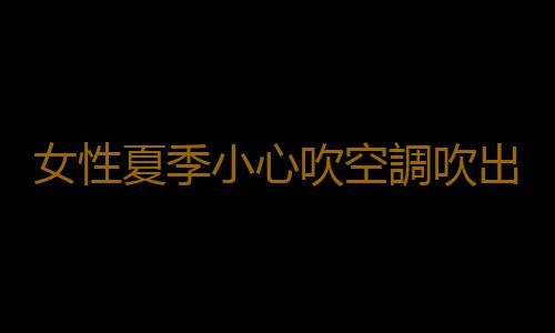 女性夏季小心吹空調吹出不孕症